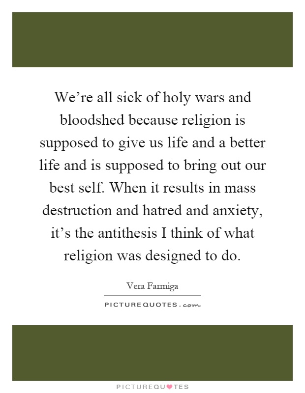 We're all sick of holy wars and bloodshed because religion is supposed to give us life and a better life and is supposed to bring out our best self. When it results in mass destruction and hatred and anxiety, it's the antithesis I think of what religion was designed to do Picture Quote #1