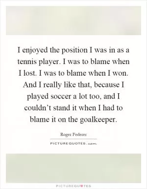 I enjoyed the position I was in as a tennis player. I was to blame when I lost. I was to blame when I won. And I really like that, because I played soccer a lot too, and I couldn’t stand it when I had to blame it on the goalkeeper Picture Quote #1