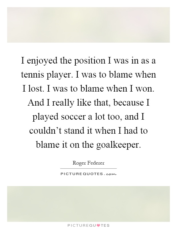 I enjoyed the position I was in as a tennis player. I was to blame when I lost. I was to blame when I won. And I really like that, because I played soccer a lot too, and I couldn't stand it when I had to blame it on the goalkeeper Picture Quote #1