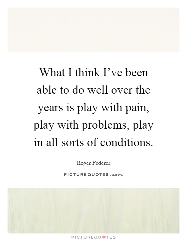 What I think I've been able to do well over the years is play with pain, play with problems, play in all sorts of conditions Picture Quote #1