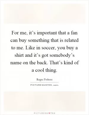 For me, it’s important that a fan can buy something that is related to me. Like in soccer, you buy a shirt and it’s got somebody’s name on the back. That’s kind of a cool thing Picture Quote #1