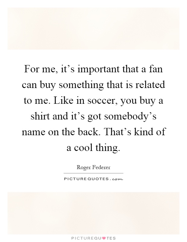 For me, it's important that a fan can buy something that is related to me. Like in soccer, you buy a shirt and it's got somebody's name on the back. That's kind of a cool thing Picture Quote #1