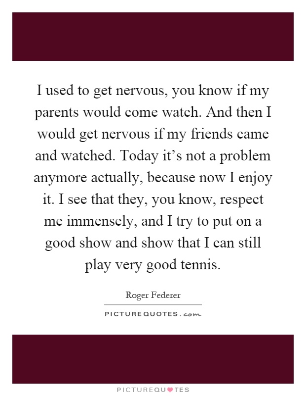 I used to get nervous, you know if my parents would come watch. And then I would get nervous if my friends came and watched. Today it's not a problem anymore actually, because now I enjoy it. I see that they, you know, respect me immensely, and I try to put on a good show and show that I can still play very good tennis Picture Quote #1