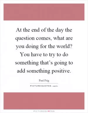 At the end of the day the question comes, what are you doing for the world? You have to try to do something that’s going to add something positive Picture Quote #1