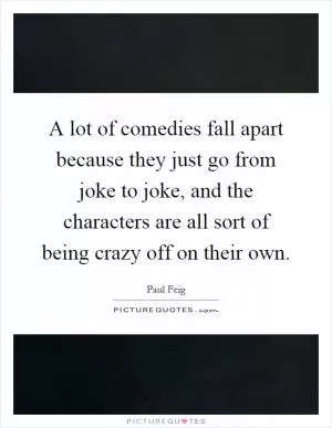 A lot of comedies fall apart because they just go from joke to joke, and the characters are all sort of being crazy off on their own Picture Quote #1