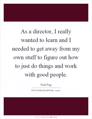 As a director, I really wanted to learn and I needed to get away from my own stuff to figure out how to just do things and work with good people Picture Quote #1