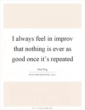 I always feel in improv that nothing is ever as good once it’s repeated Picture Quote #1