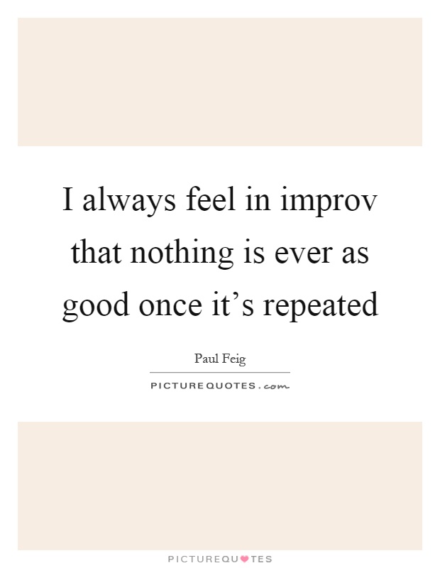 I always feel in improv that nothing is ever as good once it's repeated Picture Quote #1