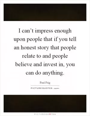 I can’t impress enough upon people that if you tell an honest story that people relate to and people believe and invest in, you can do anything Picture Quote #1