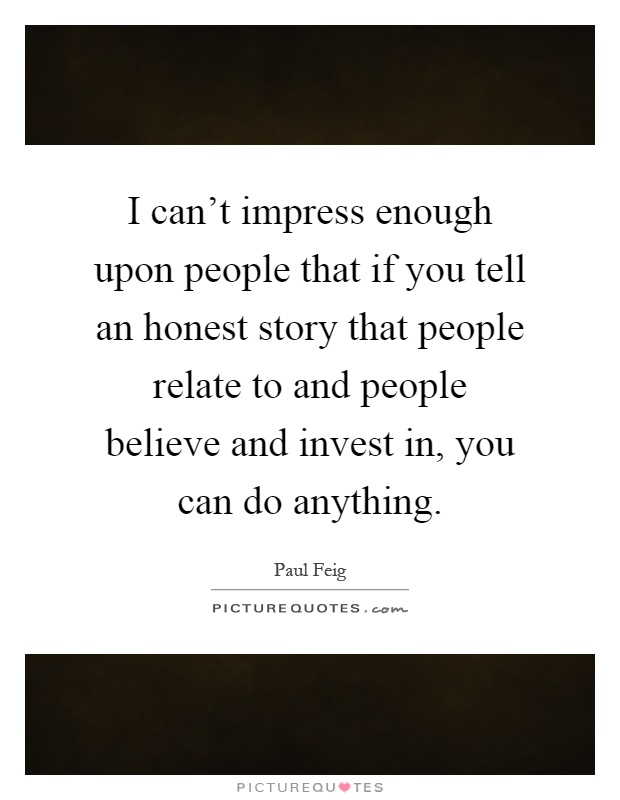 I can't impress enough upon people that if you tell an honest story that people relate to and people believe and invest in, you can do anything Picture Quote #1