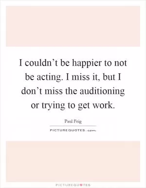 I couldn’t be happier to not be acting. I miss it, but I don’t miss the auditioning or trying to get work Picture Quote #1