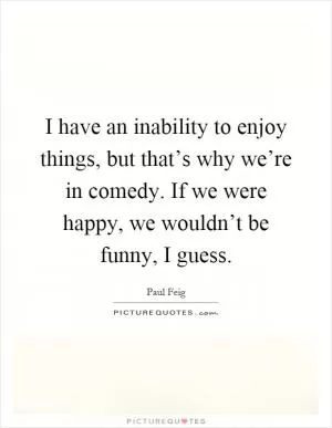 I have an inability to enjoy things, but that’s why we’re in comedy. If we were happy, we wouldn’t be funny, I guess Picture Quote #1