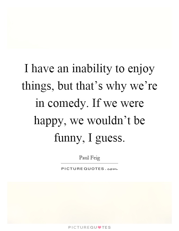 I have an inability to enjoy things, but that's why we're in comedy. If we were happy, we wouldn't be funny, I guess Picture Quote #1