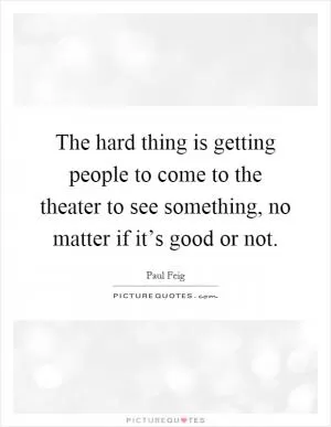 The hard thing is getting people to come to the theater to see something, no matter if it’s good or not Picture Quote #1