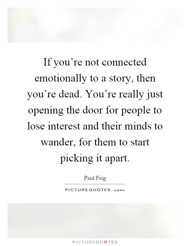 If you're not connected emotionally to a story, then you're dead. You're really just opening the door for people to lose interest and their minds to wander, for them to start picking it apart Picture Quote #1