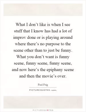 What I don’t like is when I see stuff that I know has had a lot of improv done or is playing around where there’s no purpose to the scene other than to just be funny. What you don’t want is funny scene, funny scene, funny scene, and now here’s the epiphany scene and then the movie’s over Picture Quote #1