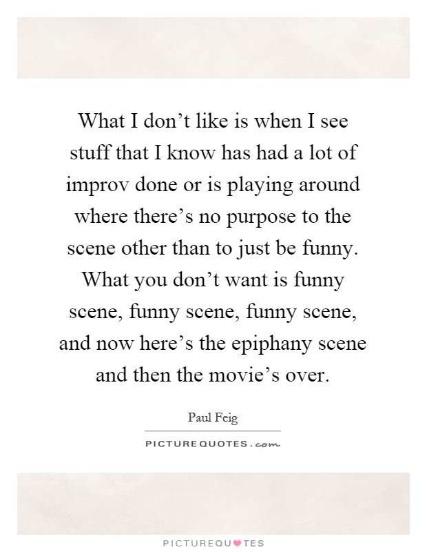 What I don't like is when I see stuff that I know has had a lot of improv done or is playing around where there's no purpose to the scene other than to just be funny. What you don't want is funny scene, funny scene, funny scene, and now here's the epiphany scene and then the movie's over Picture Quote #1