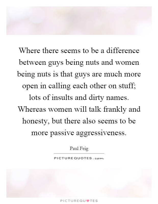 Where there seems to be a difference between guys being nuts and women being nuts is that guys are much more open in calling each other on stuff; lots of insults and dirty names. Whereas women will talk frankly and honesty, but there also seems to be more passive aggressiveness Picture Quote #1