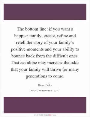 The bottom line: if you want a happier family, create, refine and retell the story of your family’s positive moments and your ability to bounce back from the difficult ones. That act alone may increase the odds that your family will thrive for many generations to come Picture Quote #1