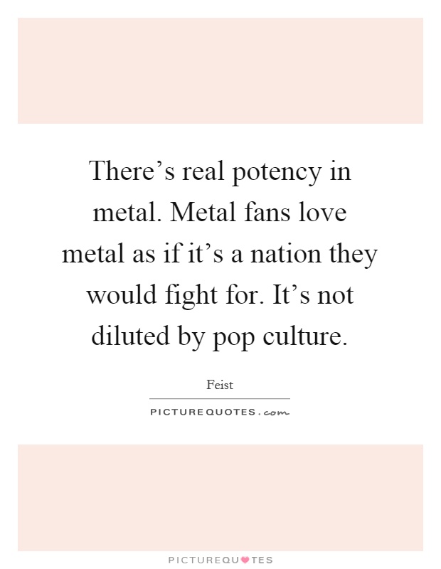 There's real potency in metal. Metal fans love metal as if it's a nation they would fight for. It's not diluted by pop culture Picture Quote #1