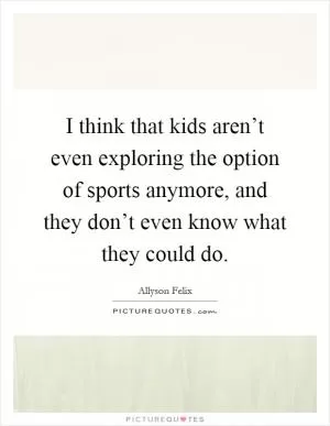 I think that kids aren’t even exploring the option of sports anymore, and they don’t even know what they could do Picture Quote #1