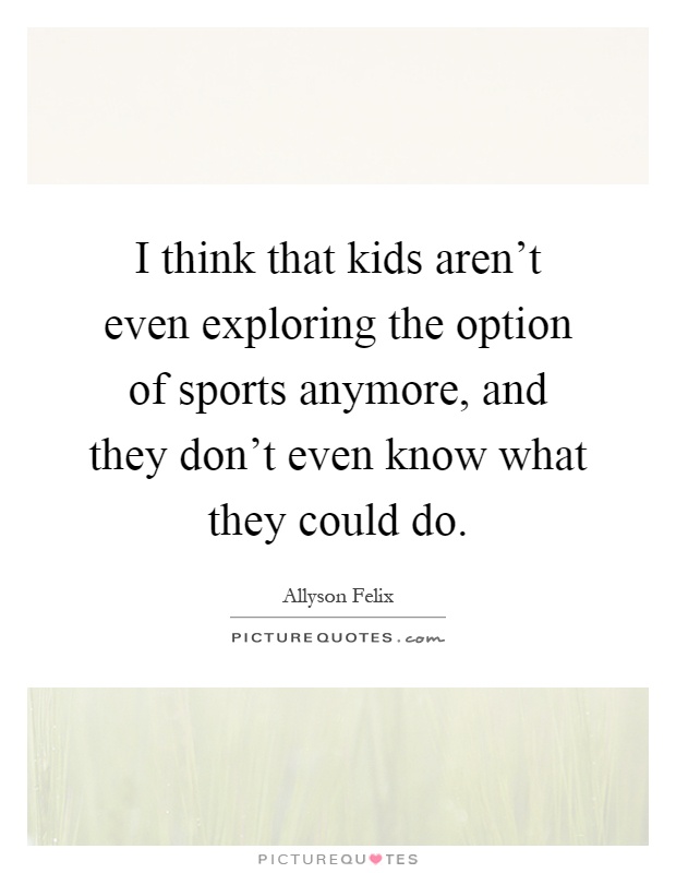 I think that kids aren't even exploring the option of sports anymore, and they don't even know what they could do Picture Quote #1