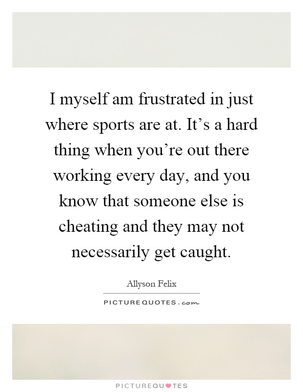 I myself am frustrated in just where sports are at. It's a hard thing when you're out there working every day, and you know that someone else is cheating and they may not necessarily get caught Picture Quote #1