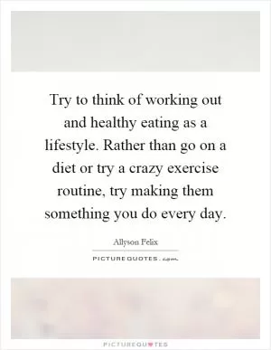 Try to think of working out and healthy eating as a lifestyle. Rather than go on a diet or try a crazy exercise routine, try making them something you do every day Picture Quote #1