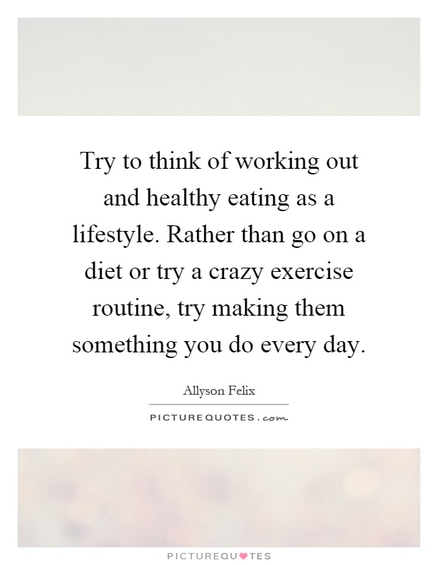 Try to think of working out and healthy eating as a lifestyle. Rather than go on a diet or try a crazy exercise routine, try making them something you do every day Picture Quote #1