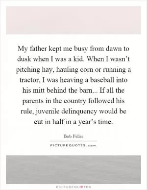 My father kept me busy from dawn to dusk when I was a kid. When I wasn’t pitching hay, hauling corn or running a tractor, I was heaving a baseball into his mitt behind the barn... If all the parents in the country followed his rule, juvenile delinquency would be cut in half in a year’s time Picture Quote #1