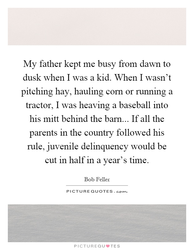 My father kept me busy from dawn to dusk when I was a kid. When I wasn't pitching hay, hauling corn or running a tractor, I was heaving a baseball into his mitt behind the barn... If all the parents in the country followed his rule, juvenile delinquency would be cut in half in a year's time Picture Quote #1