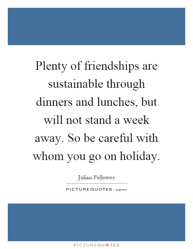 Plenty of friendships are sustainable through dinners and lunches, but will not stand a week away. So be careful with whom you go on holiday Picture Quote #1