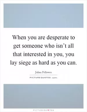 When you are desperate to get someone who isn’t all that interested in you, you lay siege as hard as you can Picture Quote #1