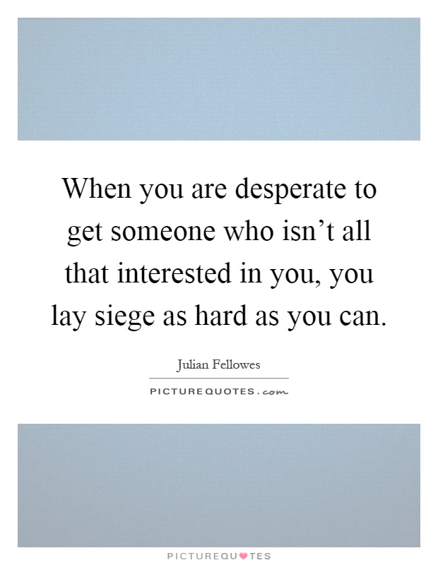 When you are desperate to get someone who isn't all that interested in you, you lay siege as hard as you can Picture Quote #1