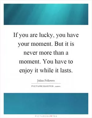 If you are lucky, you have your moment. But it is never more than a moment. You have to enjoy it while it lasts Picture Quote #1