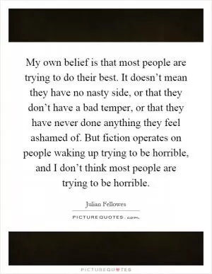 My own belief is that most people are trying to do their best. It doesn’t mean they have no nasty side, or that they don’t have a bad temper, or that they have never done anything they feel ashamed of. But fiction operates on people waking up trying to be horrible, and I don’t think most people are trying to be horrible Picture Quote #1