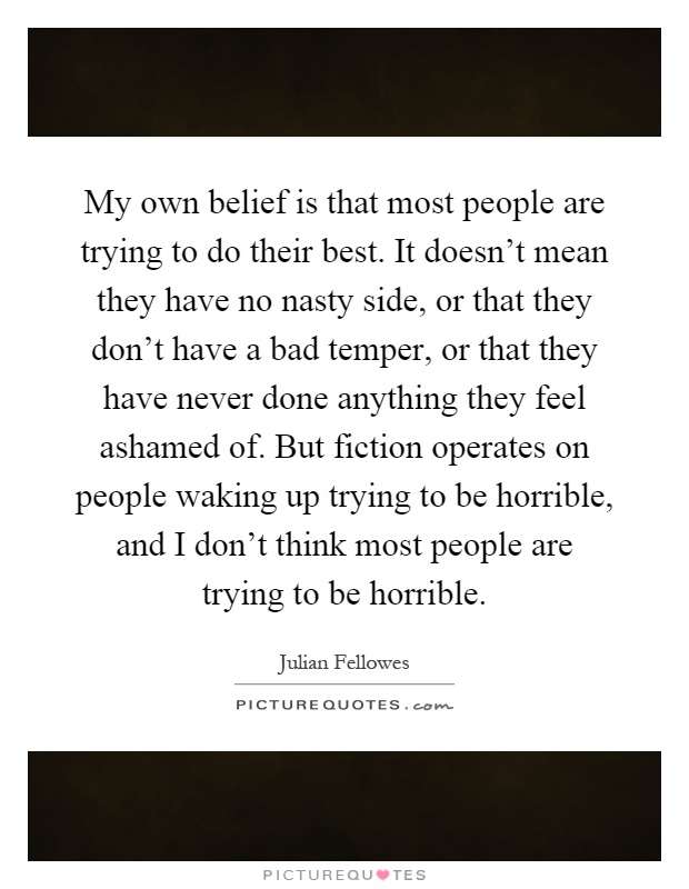 My own belief is that most people are trying to do their best. It doesn't mean they have no nasty side, or that they don't have a bad temper, or that they have never done anything they feel ashamed of. But fiction operates on people waking up trying to be horrible, and I don't think most people are trying to be horrible Picture Quote #1