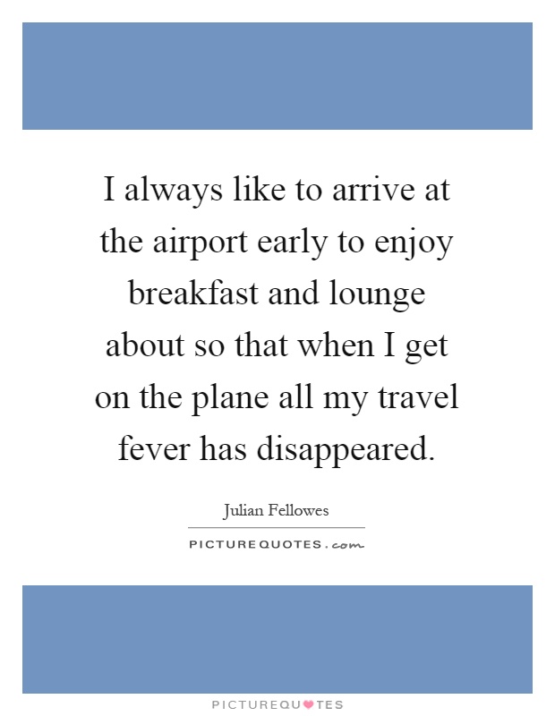 I always like to arrive at the airport early to enjoy breakfast and lounge about so that when I get on the plane all my travel fever has disappeared Picture Quote #1
