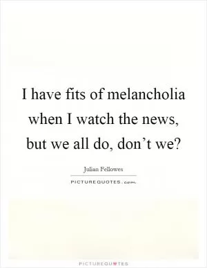 I have fits of melancholia when I watch the news, but we all do, don’t we? Picture Quote #1