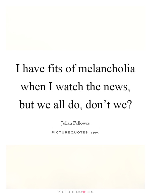 I have fits of melancholia when I watch the news, but we all do, don't we? Picture Quote #1