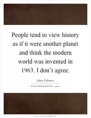 People tend to view history as if it were another planet and think the modern world was invented in 1963. I don’t agree Picture Quote #1