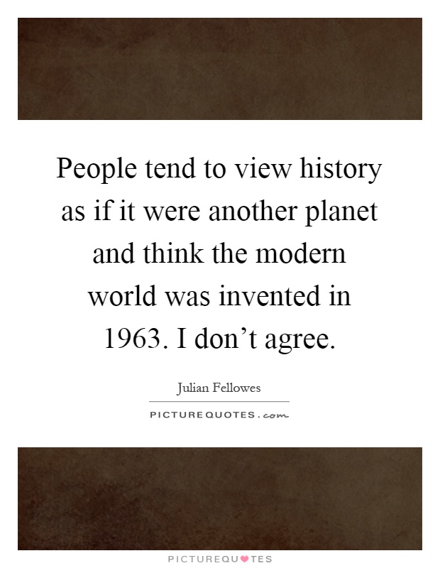 People tend to view history as if it were another planet and think the modern world was invented in 1963. I don't agree Picture Quote #1