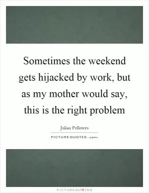 Sometimes the weekend gets hijacked by work, but as my mother would say, this is the right problem Picture Quote #1