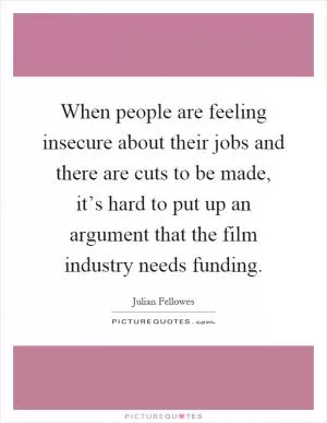 When people are feeling insecure about their jobs and there are cuts to be made, it’s hard to put up an argument that the film industry needs funding Picture Quote #1