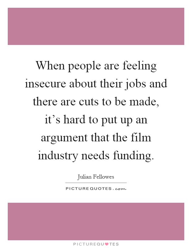 When people are feeling insecure about their jobs and there are cuts to be made, it's hard to put up an argument that the film industry needs funding Picture Quote #1