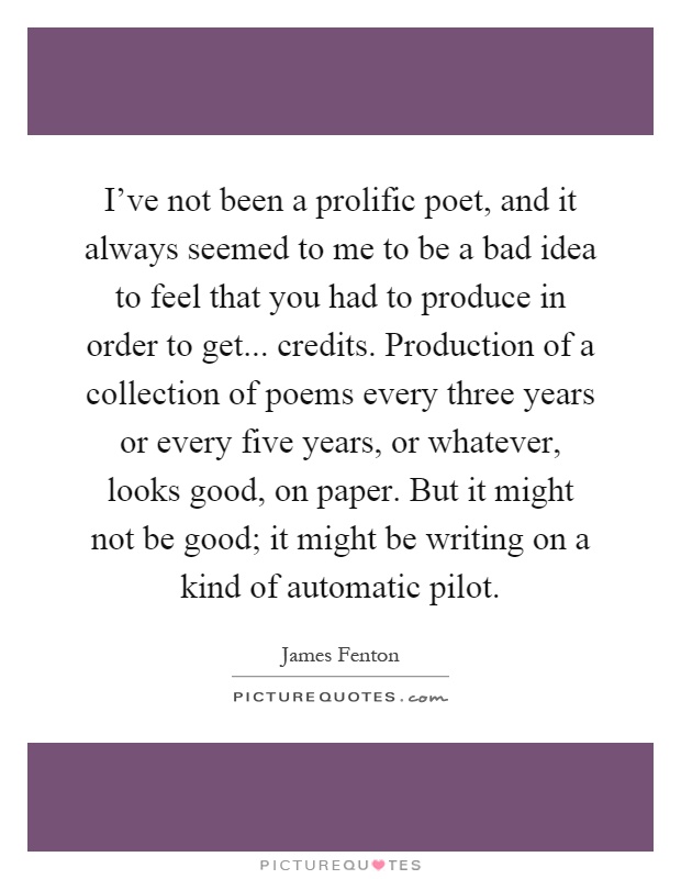 I've not been a prolific poet, and it always seemed to me to be a bad idea to feel that you had to produce in order to get... credits. Production of a collection of poems every three years or every five years, or whatever, looks good, on paper. But it might not be good; it might be writing on a kind of automatic pilot Picture Quote #1