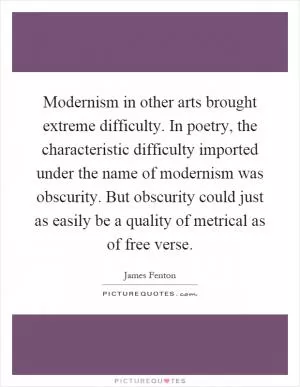 Modernism in other arts brought extreme difficulty. In poetry, the characteristic difficulty imported under the name of modernism was obscurity. But obscurity could just as easily be a quality of metrical as of free verse Picture Quote #1