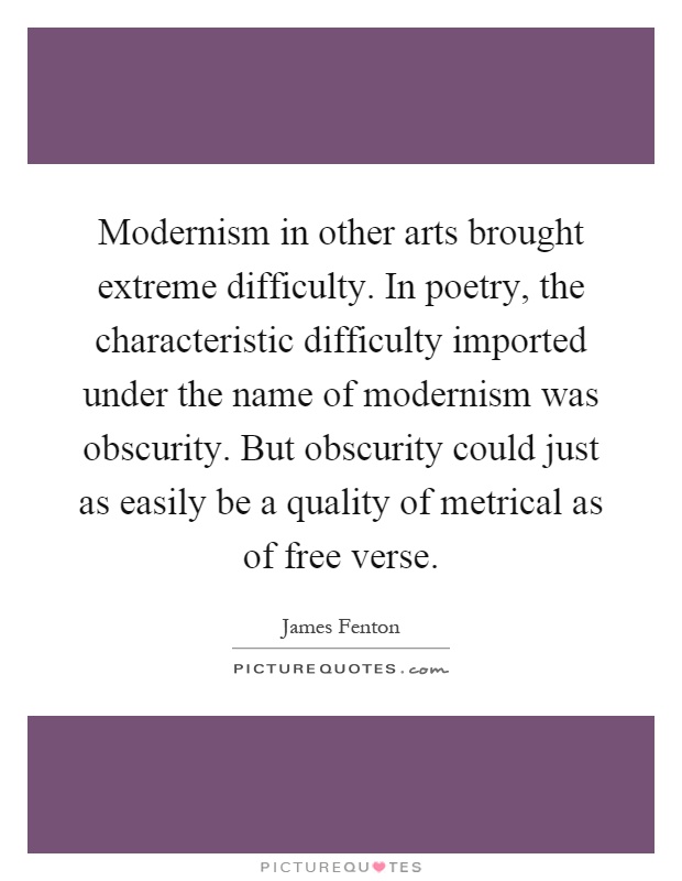Modernism in other arts brought extreme difficulty. In poetry, the characteristic difficulty imported under the name of modernism was obscurity. But obscurity could just as easily be a quality of metrical as of free verse Picture Quote #1