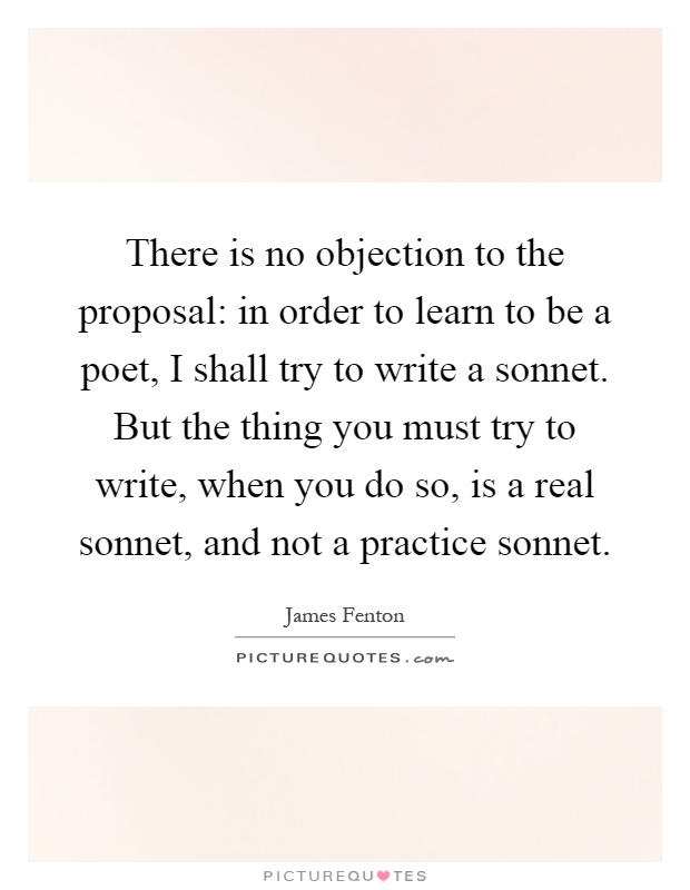 There is no objection to the proposal: in order to learn to be a poet, I shall try to write a sonnet. But the thing you must try to write, when you do so, is a real sonnet, and not a practice sonnet Picture Quote #1
