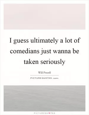 I guess ultimately a lot of comedians just wanna be taken seriously Picture Quote #1
